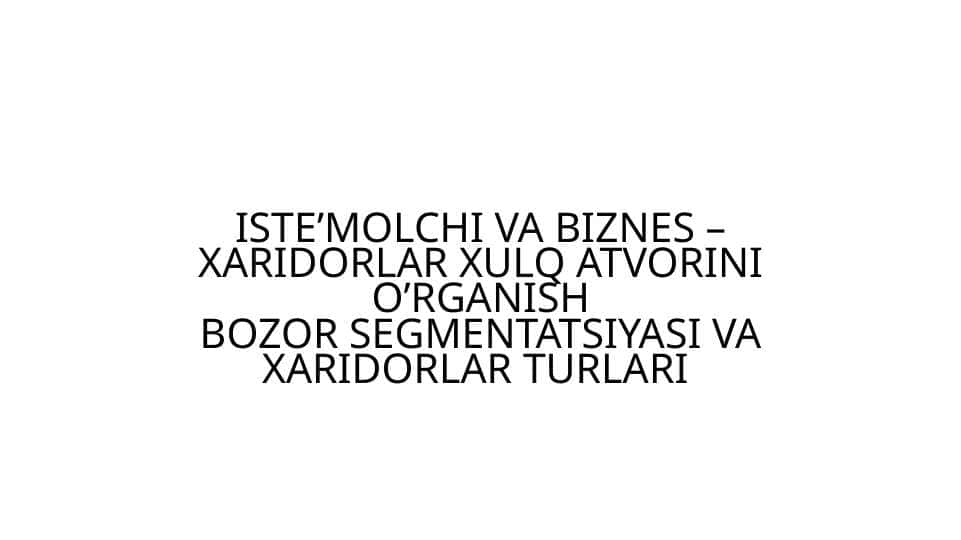ISTE’MOLCHI VA BIZNES – XARIDORLAR XULQ ATVORINI O’RGANISHBOZOR SEGMENTATSIYASI VA XARIDORLAR TURLARI