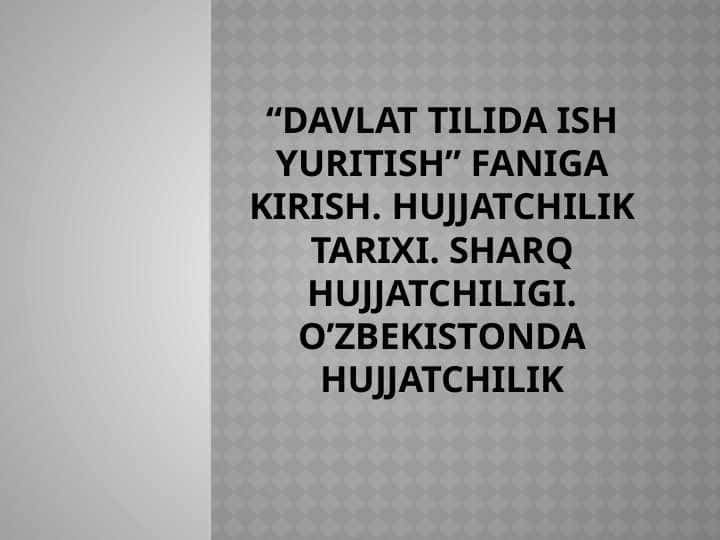 “Davlat tilida ish yuritish” faniga kirish. Hujjatchilik tarixi. Sharq hujjatchiligi. O’zbekistonda hujjatchilik