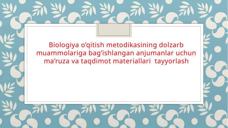 Biologiya o’qitish metodikasining dolzarb muammolariga bag’ishlangan anjumanlar uchun ma’ruza va taqdimot materiallari  tayyorlash