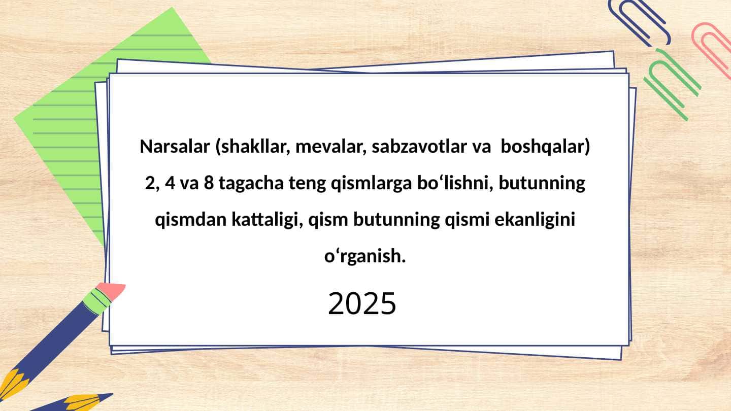 Narsalar (shakllar, mevalar, sabzavotlar va  boshqalar) 2, 4 va 8 tagacha teng qismlarga bo‘lishni, butunning qismdan kattaligi, qism butunning qismi ekanligini o‘rganish. 1