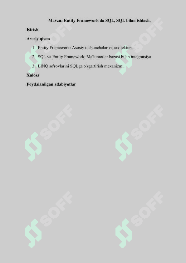 Entity Framework da SQL, SQL bilan ishlash. Kirish Asosiy qism: 1.	Entity Framework: Asosiy tushunchalar va arxitektura. 2.	SQL va Entity Framework: Ma'lumotlar bazasi bilan integratsiya. 3.	LINQ so'rovlarini SQLga o'zgartirish mexanizmi. Xulosa Foydalanilgan adabiyotlar 2
