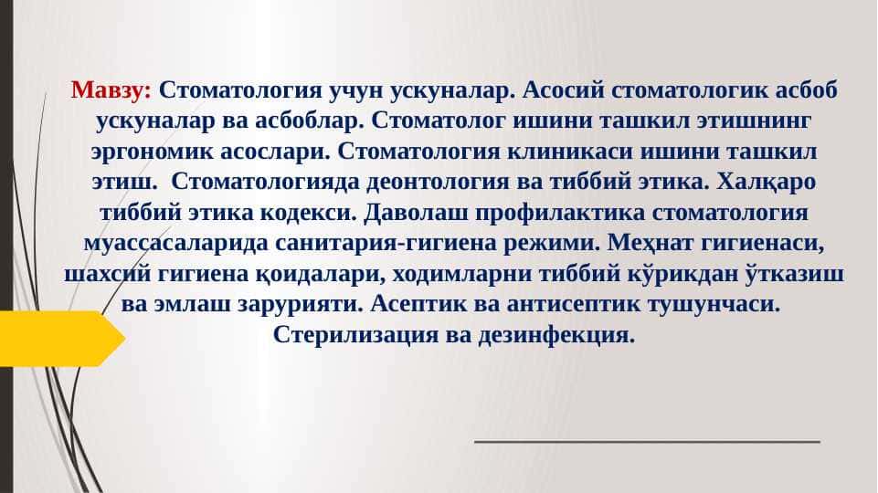Cтоматология учун ускуналар. Асосий стоматологик асбоб ускуналар ва асбоблар. Стоматолог ишини ташкил этишнинг эргономик асослари. Стоматология клиникаси ишини ташкил этиш.  Стоматологияда деонтология ва тиббий этика. Халқаро тиббий этика кодекси. Даволаш профилактика стоматология муассасаларида санитария-гигиена режими. Меҳнат гигиенаси, шахсий гигиена қоидалари, ходимларни тиббий кўрикдан ўтказиш ва эмлаш зарурияти. Асептик ва антисептик тушунчаси.  Стерилизация ва дезинфекция.