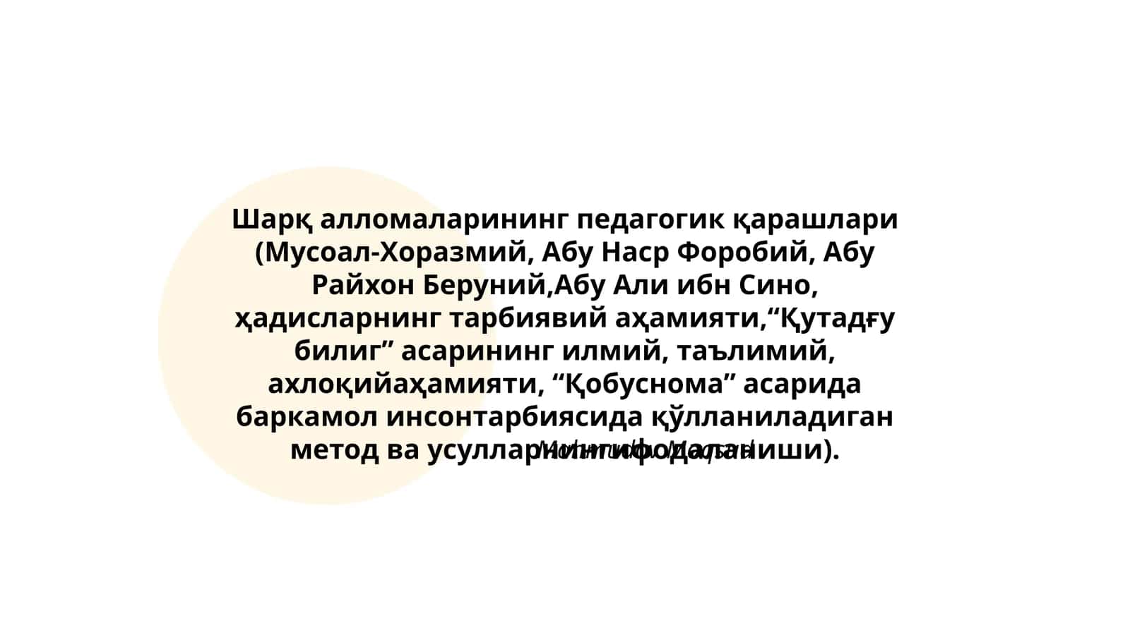 Шарқ алломаларининг педагогик қарашлари (Мусоал-Хоразмий, Абу Наср Форобий, Абу Райхон Беруний,Абу Али ибн Сино, ҳадисларнинг тарбиявий аҳамияти,“Қутадғу билиг” асарининг илмий, таълимий, ахлоқийаҳамияти, “Қобуснома” асарида баркамол инсонтарбиясида қўлланиладиган метод ва усулларнингифодаланиши) 1