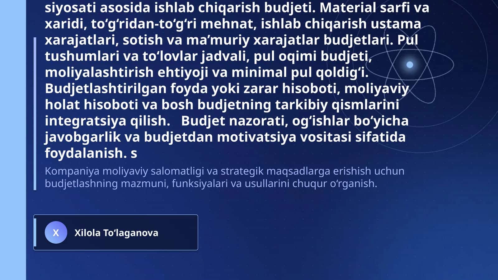 Budjetlashtirish va rejalashtirish Budjetning mazmuni, maqsadi, funksiyalari va strategik reja bilan o‘zaro bog‘liqligi. Budjet davri, budjet qo‘mitasi, budjet qo‘llanmasi, mas’uliyat markazlari va budjetlashtirish jarayonining tashkiliy bosqichlari. Yuqoridan pastga, pastdan yuqoriga va ishtirokchi budjetlashtirish yondashuvlari; budjet bo‘shlig‘i va xulq-atvor omillari. Sotuv prognozi va sotuv budjeti, tayyor mahsulot zaxirasi siyosati asosida ishlab chiqarish budjeti. Material sarfi va xaridi 1