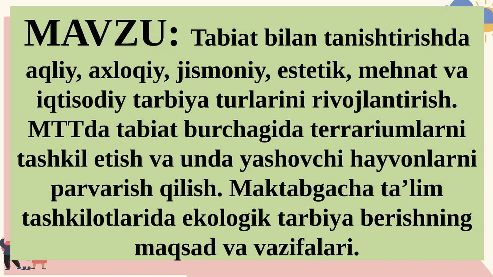 Tabiat bilantanishishda aqliy, axloqiy, jismoniy, estetik, mehnat va iqtisodiy tarbiya turlarini rivojlantirish. MTTda tabiat burchagida terrariumlarni tashkil etish va unday yashovchi hayvonlarni parvarish qilish. Maktabgacha ta’lim tashkilotlarida ekologik tarbiya berishning maqsad va vazifalari 1
