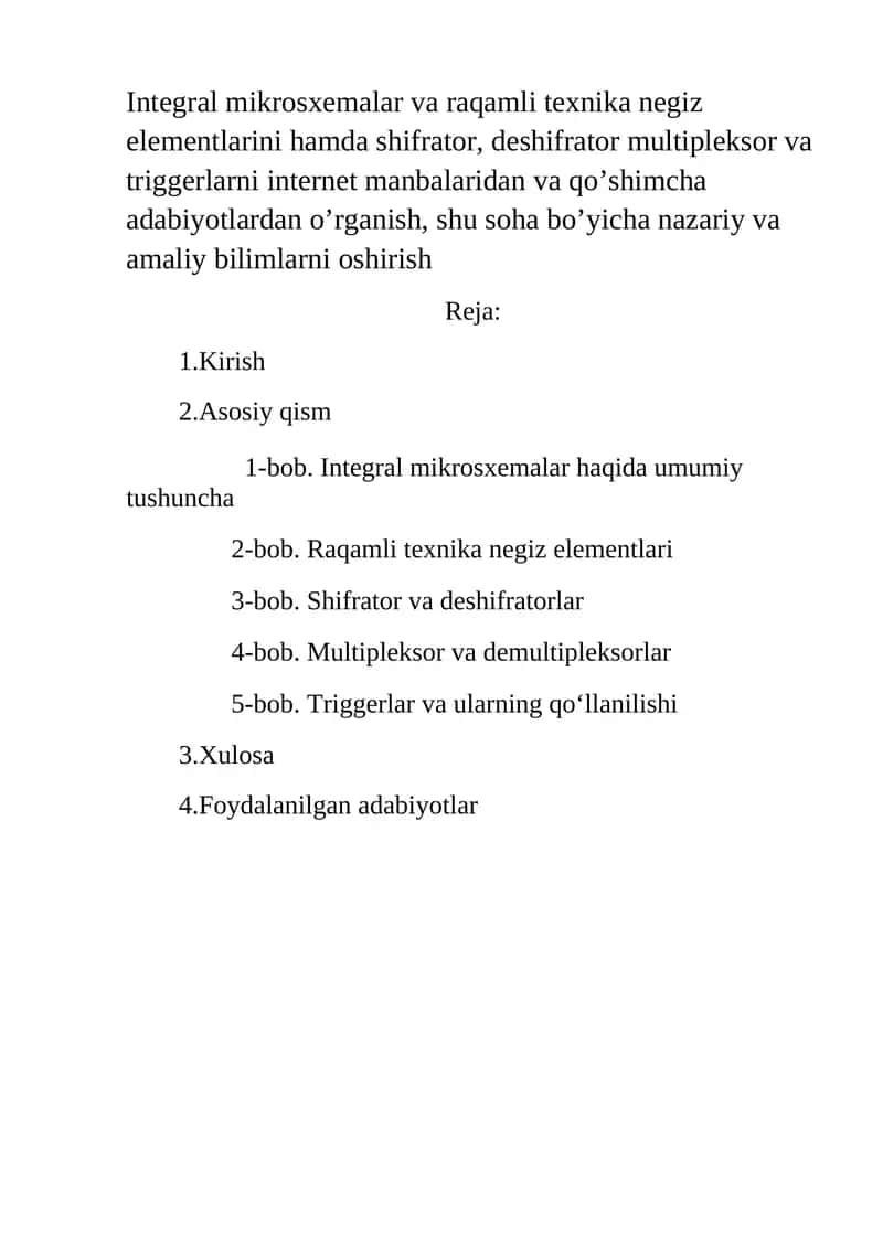 Integral mikrosxemalar va raqamli texnika negiz elementlarini hamda shifrator, deshifrator multipleksor va triggerlarni internet manbalaridan va qo’shimcha adabiyotlardan o’rganish, shu soha bo’yicha nazariy va amaliy bilimlarni oshirish 1