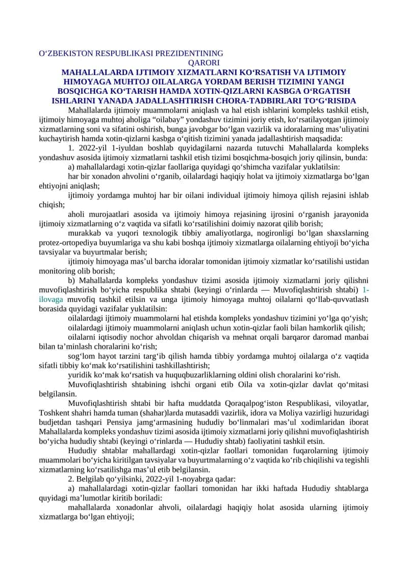 MAHALLALARDA IJTIMOIY XIZMATLARNI KO‘RSATISH VA IJTIMOIY HIMOYAGA MUHTOJ OILALARGA YORDAM BERISH TIZIMINI YANGI BOSQICHGA KO‘TARISH HAMDA XOTIN-QIZLARNI KASBGA O‘RGATISH ISHLARINI YANADA JADALLASHTIRISH CHORA-TADBIRLARI TO‘G‘RISIDA 1