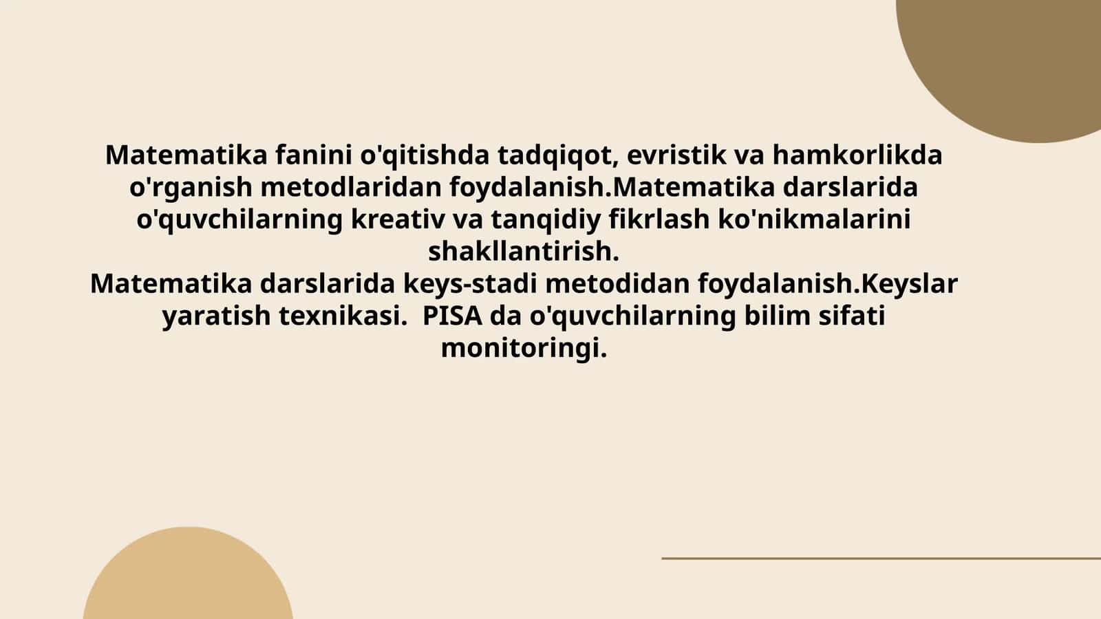 Matematikafaninio'qitishdatadqiqot,evristikvahamkorlikdao'rganishmetodlaridanfoydalanish.Matematikadarslaridao'quvchilarningkreativvatanqidiyfikrlashko'nikmalarinishakllantirish.Matematikadarslaridakeys-stadimetodidanfoydalanish.Keyslaryaratishtexnikasi.PISA dao'quvchilarningbilimsifatimonitoringi 1