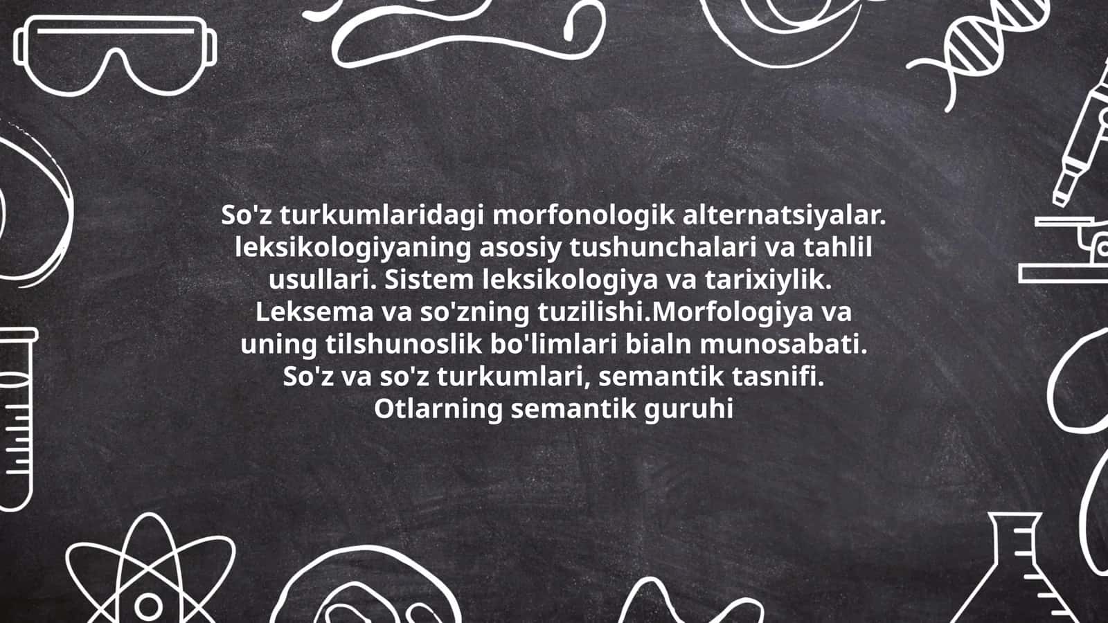 So'z turkumlaridagi morfonologik alternatsiyalar. leksikologiyaning asosiy tushunchalari va tahlil usullari. Sistem leksikologiya va tarixiylik. Leksema va so'zning tuzilishi.Morfologiya va uning tilshunoslik bo'limlari bialn munosabati. So'z va so'z turkumlari, semantik tasnifi. Otlarning semantik guruhi 1