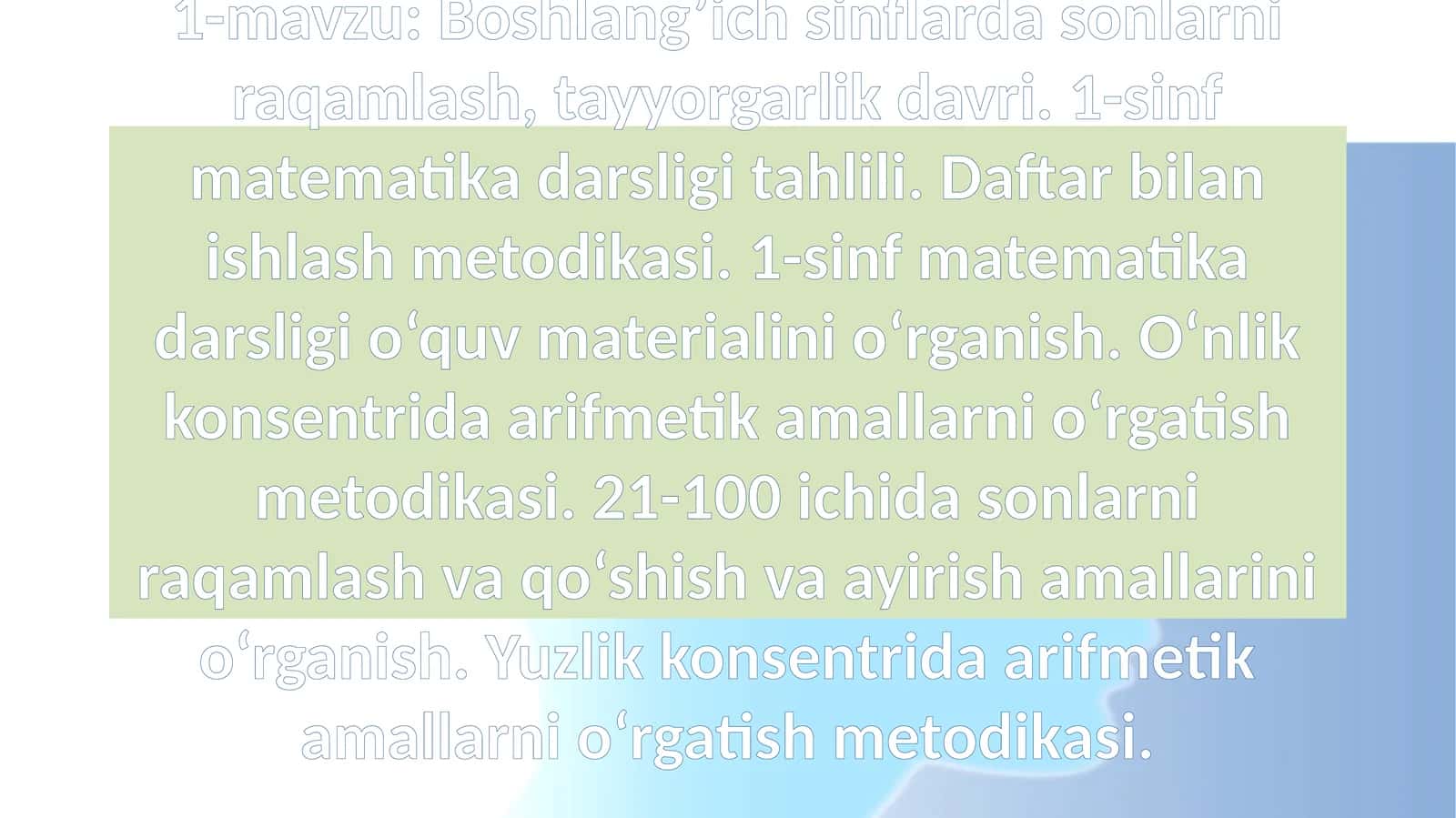 Boshlang’ich sinflarda sonlarni raqamlash, tayyorgarlik davri. 1-sinf matematika darsligi tahlili. Daftar bilan ishlash metodikasi. 1-sinf matematika darsligi o‘quv materialini o‘rganish. O‘nlik konsentrida arifmetik amallarni o‘rgatish metodikasi. 21-100 ichida sonlarni raqamlash va qo‘shish va ayirish amallarini o‘rganish. Yuzlik konsentrida arifmetik amallarni o‘rgatish metodikasi 1
