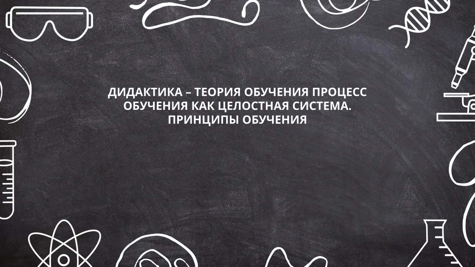 ДИДАКТИКА – ТЕОРИЯ ОБУЧЕНИЯ ПРОЦЕСС ОБУЧЕНИЯ КАК ЦЕЛОСТНАЯ СИСТЕМА. ПРИНЦИПЫ ОБУЧЕНИЯ 1