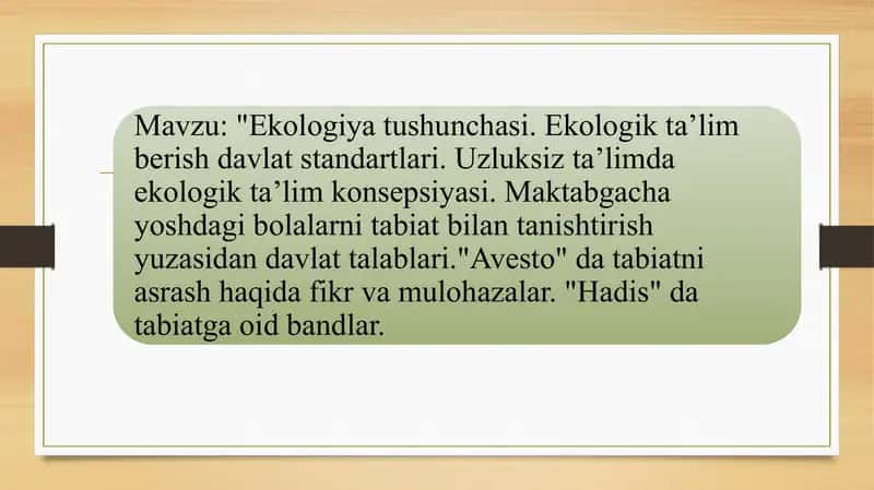 Ekologiya tushunchasi. Ekologik taʼlim berish davlat standartlari. Uzluksiz taʼlimda ekologik taʼlim konsepsiyasi. Maktabgacha yoshdagi bolalarni tabiat bilan tanishtirish yuzasidan davlat talablari."Avesto" da tabiatni asrash haqida fikr va mulohazalar. "Hadis" da tabiatga oid bandlar 1