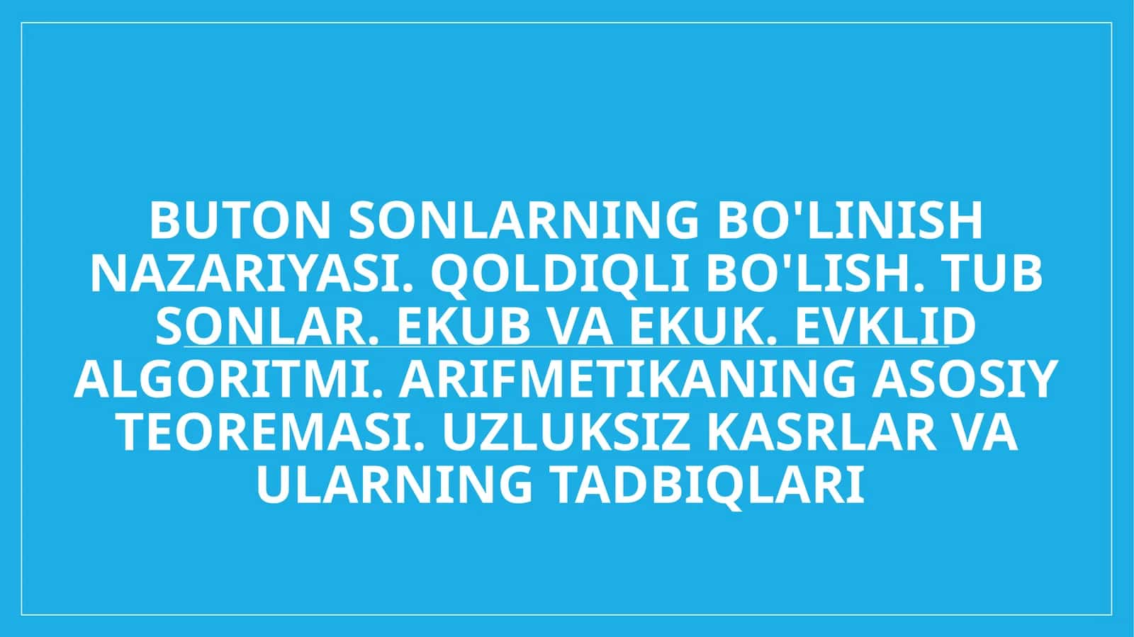 Buton sonlarning bo'linish nazariyasi. Qoldiqli bo'lish. Tub sonlar. EKUB va EKUK. Evklid algoritmi. Arifmetikaning asosiy teoremasi. Uzluksiz kasrlar va ularning tadbiqlari 1