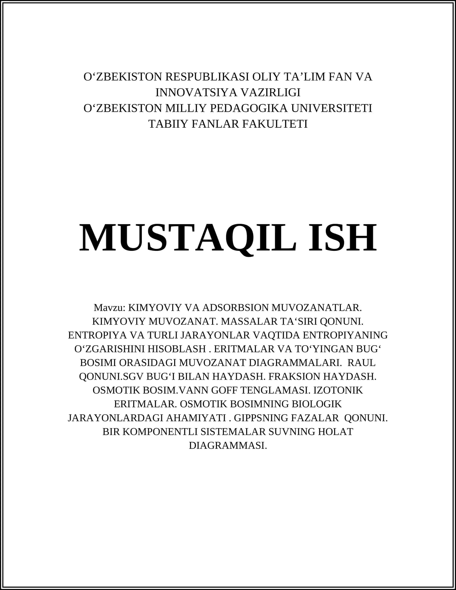Mavzu: KIMYOVIY VA ADSORBSION MUVOZANATLAR. KIMYOVIY MUVOZANAT. MASSALAR TA‘SIRI QONUNI. ENTROPIYA VA TURLI JARAYONLAR VAQTIDA ENTROPIYANING O‘ZGARISHINI HISOBLASH. ERITMALAR VA TO‘YINGAN BUG‘ BOSIMI ORASIDAGI MUVOZANAT DIAGRAMMALARI. RAUL QONUNI.SGV BUG‘I BILAN HAYDASH. FRAKSION HAYDASH. OSMOTIK BOSIM.VANN GOFF TENGLAMASI. IZOTONIK ERITMALAR. OSMOTIK BOSIMNING BIOLOGIK JARAYONLARDAGI AHAMIYATI. GIPPSNING FAZALAR QONUNI. BIR KOMPONENTLI SISTEMALAR SU 1