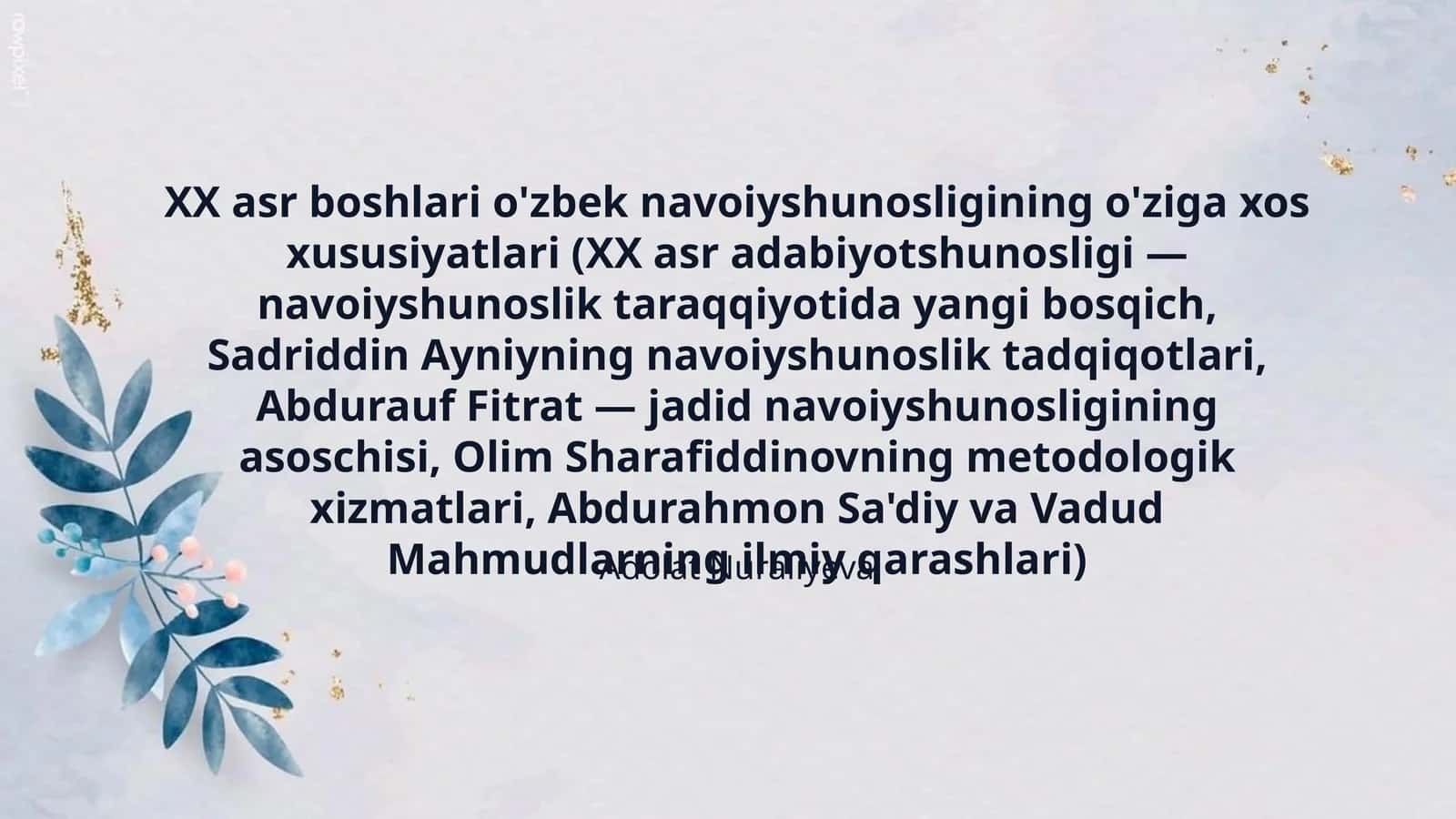 XX asr boshlari o'zbek navoiyshunosligining o'ziga xos xususiyatlari (XX asr adabiyotshunosligi — navoiyshunoslik taraqqiyotida yangi bosqich, Sadriddin Ayniyning navoiyshunoslik tadqiqotlari, Abdurauf Fitrat — jadid navoiyshunosligining asoschisi, Olim Sharafiddinovning metodologik xizmatlari, Abdurahmon Sa'diy va Vadud Mahmudlarning ilmiy qarashlari) 1