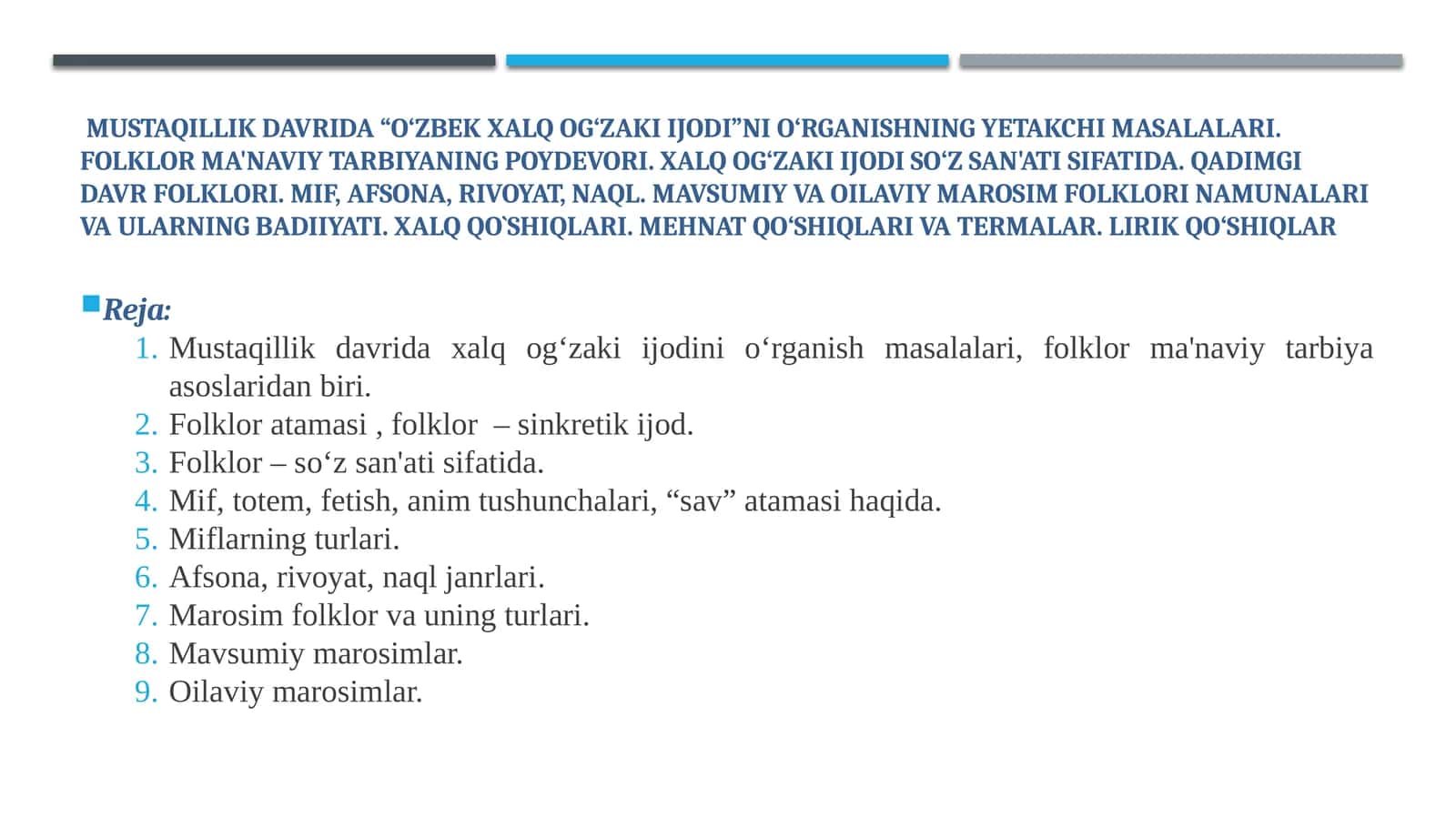 Mustaqillik davrida “O‘zbek xalq og‘zaki ijodi”ni o‘rganishning yetakchi masalalari. Folklor ma'naviy tarbiyaning poydevori. Xalq og‘zaki ijodi so‘z san'ati sifatida. Qadimgi davr folklori. Mif, afsona, rivoyat, naql. Mavsumiy va Oilaviy marosim folklori namunalari va ularning badiiyati. Xalq qo`shiqlari. Mehnat qo‘shiqlari va termalar. Lirik qo‘shiqlar 1