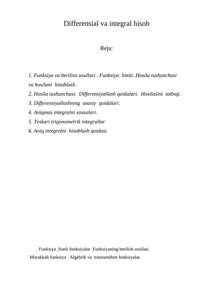 Differensial va integral hisob   . Funksiya va berilisn usullari . Funksiya  limiti .Hosila tushunchasi va hosilani  hisoblash . 2. Hosila tushunchasi.  Differensiyallash qoidalari.  Hosilasini  tatbiqi. 3. Differensiyallashning  asosiy  qoidalari. 4. Аniqmas integralni xossalari. 5. Теskari trigonometrik integrallar 6. Аniq integralni  hisoblash qoidasi. 1