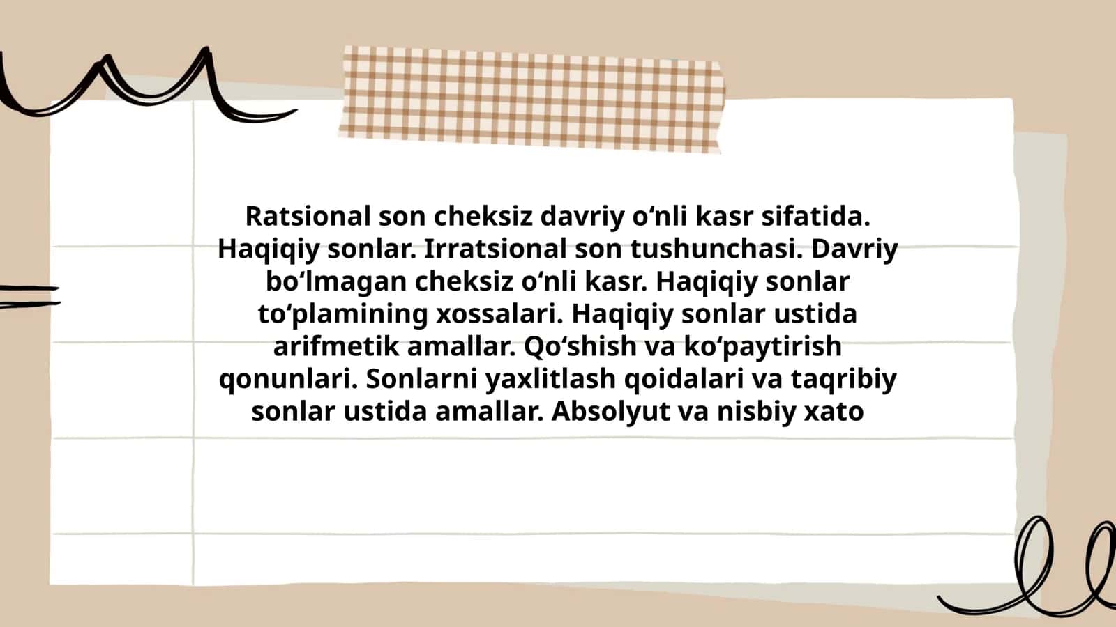 Ratsional son cheksiz davriy o‘nli kasr sifatida. Haqiqiy sonlar. Irratsional son tushunchasi. Davriy bo‘lmagan cheksiz o‘nli kasr. Haqiqiy sonlar to‘plamining xossalari. Haqiqiy sonlar ustida arifmetik amallar. Qo‘shish va ko‘paytirish qonunlari. Sonlarni yaxlitlash qoidalari va taqribiy sonlar ustida amallar. Absolyut va nisbiy xato 1
