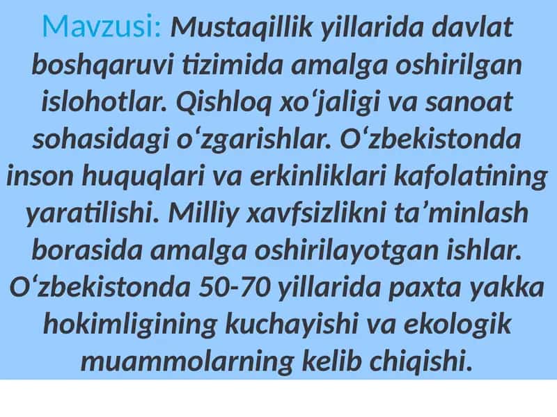 Mustaqillik yillarida davlat boshqaruvi tizimida amalga oshirilgan islohotlar. Qishloq xoʻjaligi va sanoat sohasidagi oʻzgarishlar. Oʻzbekistonda inson huquqlari va erkinliklari kafolatining yaratilishi. Milliy xavfsizlikni taʼminlash borasida amalga oshirilayotgan ishlar. Oʻzbekistonda 50-70 yillarida paxta yakka hokimligining kuchayishi va ekologik muammolarning kelib chiqishi. 1