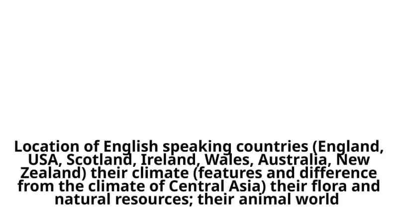 Location of English speaking countries (England, USA, Scotland, Ireland, Wales, Australia, New Zealand) their climate (features and difference from the climate of Central Asia) their flora and natural resources; their animal world 1