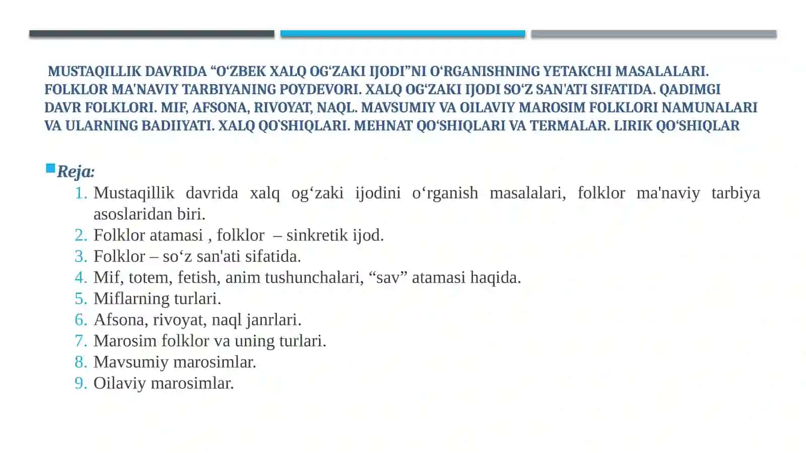 Mustaqillik davrida “O‘zbek xalq og‘zaki ijodi”ni o‘rganishning yetakchi masalalari. Folklor ma'naviy tarbiyaning poydevori. Xalq og‘zaki ijodi so‘z san'ati sifatida. Qadimgi davr folklori. Mif, afsona, rivoyat, naql.Mavsumiy va Oilaviy marosim folklori namunalari va ularning badiiyati.Xalqqo`shiqlari.Mehnatqo‘shiqlarivatermalar.Lirikqo‘shiqlar 2