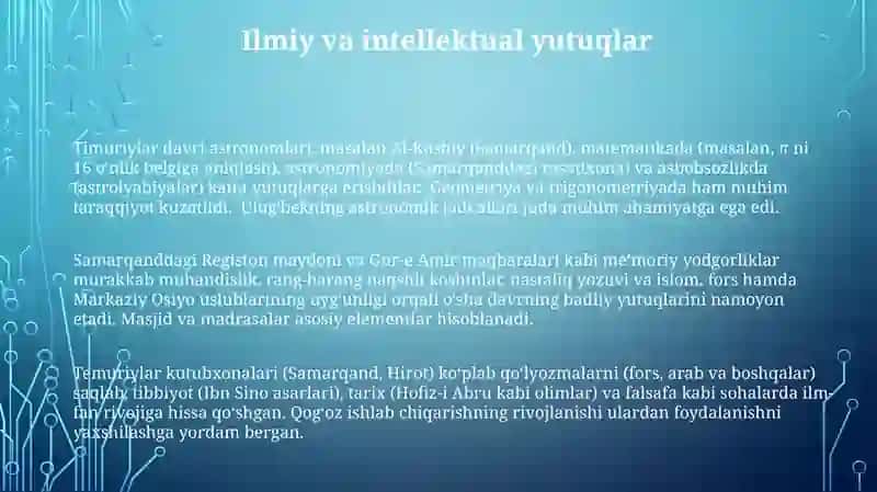 Temuriylar davri astronomlari, masalan Al-Koshiy (Samarqand), matematikada (masalan, π ni 16 o'nlik belgiga aniqlash), astronomiyada (Samarqanddagi rasadxona) va asbobsozlikda (astrolyabiyalar) katta yutuqlarga erishdilar. Geometriya va trigonometriyada ham muhim taraqqiyot kuzatildi. Ulug'bekning astronomik jadvallari juda muhim ahamiyatga ega edi 3