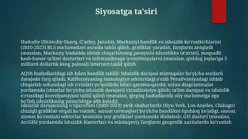 Hududiy (Shimoliy-Sharq, G'arbiy, Janubiy, Markaziy) bandlik va ishsizlik ko'rsatkichlarini (2010-2023) BLS ma'lumotlari asosida tahlil qilish, grafiklar yaratish, farqlarni aniqlash (masalan, Markaziy hududda ishlab chiqarishning pasayishi ishsizlikka ta'sirini), maqsadli kasb-hunar ta'limi dasturlari va infratuzilmaga investitsiyalarni (masalan, qishloq joylariga 5 milliard dollarlik keng polosali internet) taklif qilish 3