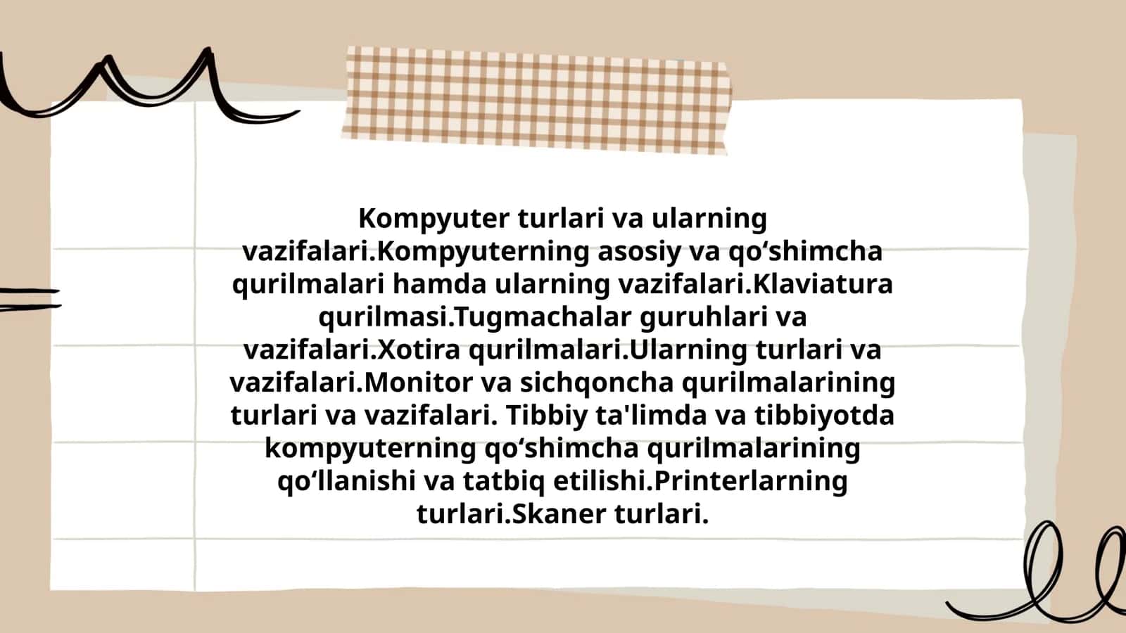 Kompyuter turlari va ularning vazifalari. Kompyuterning asosiy va qoʻshimcha qurilmalari hamda ularning vazifalari. Klaviatura qurilmasi. Tugmachalar guruhlari va vazifalari. Xotira qurilmalari. Ularning turlari va vazifalari. Monitor va sichqoncha qurilmalarining turlari va vazifalari. Tibbiy ta'limda va tibbiyotda kompyuterning qoʻshimcha qurilmalarining qoʻllanishi va tatbiq etilishi. Printerlarning turlari. Skaner turlari