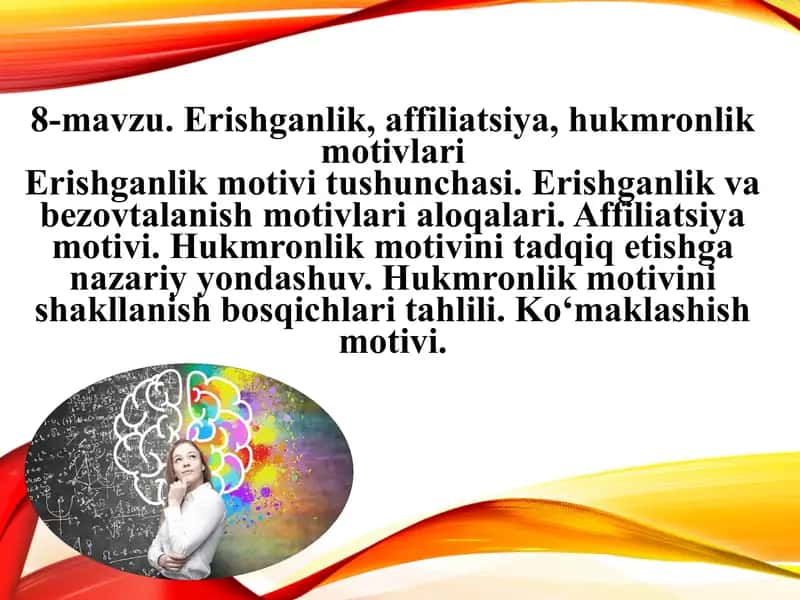 Erishganlik, affiliatsiya, hukmronlik motivlari Erishganlik motivi tushunchasi. Erishganlik va bezovtalanish motivlari aloqalari. Affiliatsiya motivi. Hukmronlik motivini tadqiq etishga nazariy yondashuv. Hukmronlik motivini shakllanish bosqichlari tahlili. Ko‘maklashish motivi