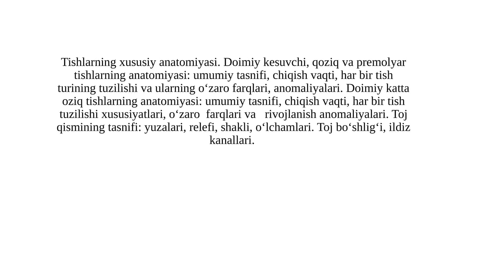 Tishlarning xususiy anatomiyasi. Doimiy kesuvchi, qoziq va premolyar tishlarning anatomiyasi: umumiy tasnifi, chiqish vaqti, har bir tish turining tuzilishi va ularning o‘zaro farqlari, anomaliyalari. Doimiy katta oziq tishlarning anatomiyasi: umumiy tasnifi, chiqish vaqti, har bir tish tuzilishi xususiyatlari, o‘zaro  farqlari va   rivojlanish anomaliyalari. Toj qismining tasnifi: yuzalari, relefi, shakli, o‘lchamlari. Toj bo‘shlig‘i, ildiz kanallari.