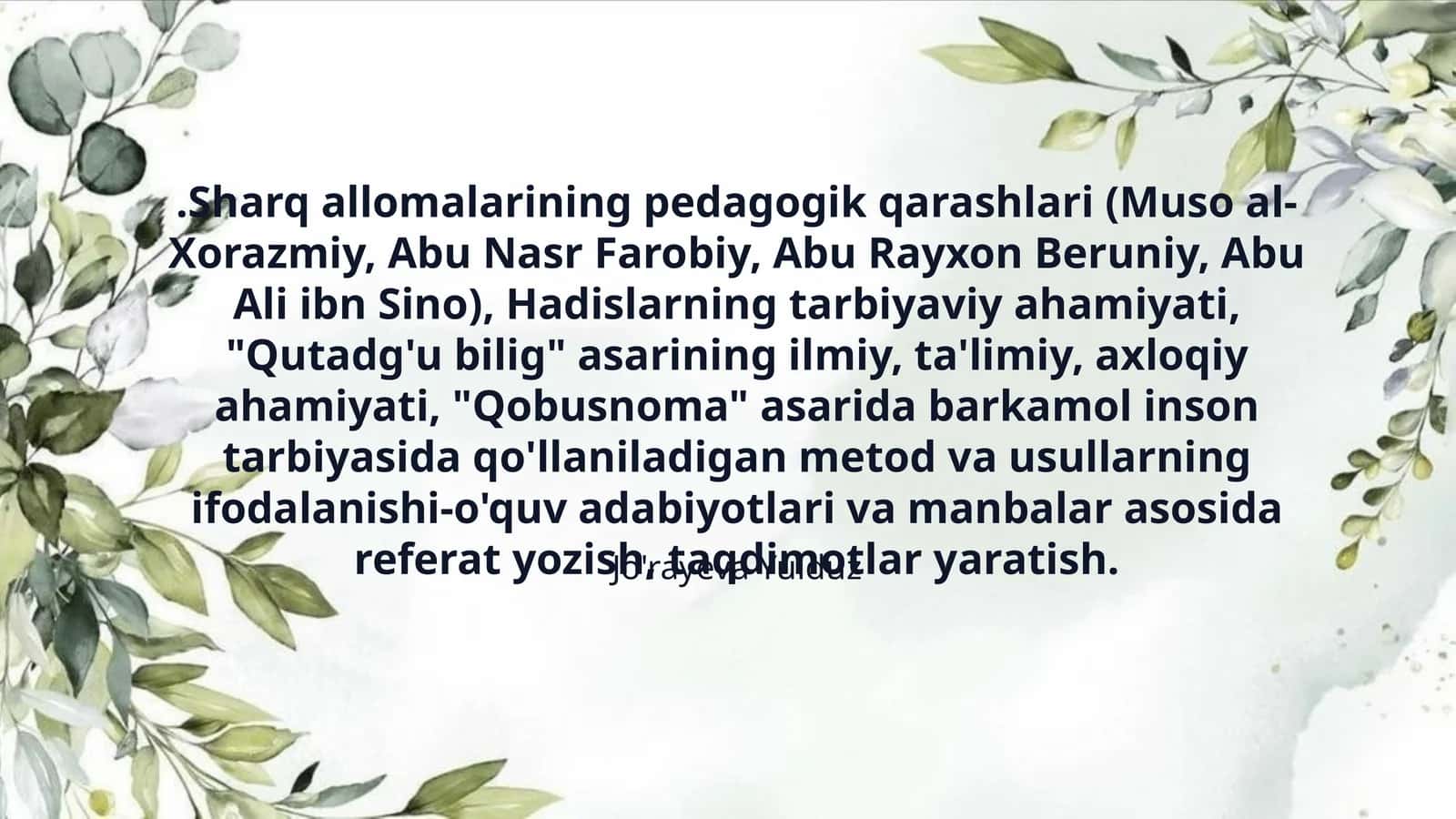 .Sharq allomalarining pedagogik qarashlari (Muso al-Xorazmiy, Abu Nasr Farobiy, Abu Rayxon Beruniy, Abu Ali ibn Sino), Hadislarning tarbiyaviy ahamiyati, "Qutadg'u bilig" asarining ilmiy, ta'limiy, axloqiy ahamiyati, "Qobusnoma" asarida barkamol inson tarbiyasida qo'llaniladigan metod va usullarning ifodalanishi-o'quv adabiyotlari va manbalar asosida referat yozish, taqdimotlar yaratish.