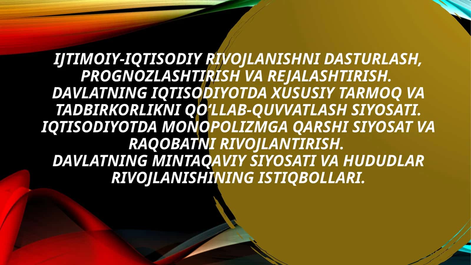 Ijtimoiy-iqtisodiy rivojlanishni dasturlash, prognozlashtirish va rejalashtirish. Davlatning iqtisodiyotda xususiy tarmoq va tadbirkorlikni qo‘llab-quvvatlash siyosati. Iqtisodiyotda monopolizmga qarshi siyosat va raqobatni rivojlantirish. Davlatning mintaqaviy siyosati va hududlar rivojlanishining istiqbollari.