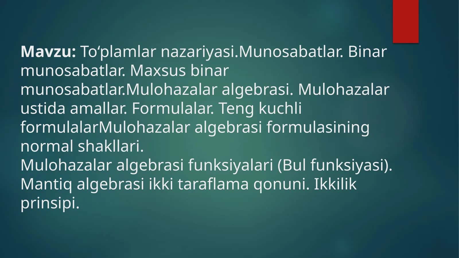 To‘plamlarnazariyasi. Munosabatlar. Binarmunosabatlar. Maxsusbinarmunosabatlar. Mulohazalaralgebrasi. Mulohazalarustidaamallar. Formulalar. Tengkuchliformulalar Mulohazalaralgebrasiformulasiningnormalshakllari. Mulohazalaralgebrasifunksiyalari(Bulfunksiyasi). Mantiqalgebrasiikkitaraflamaqonuni. Ikkilikprinsipi