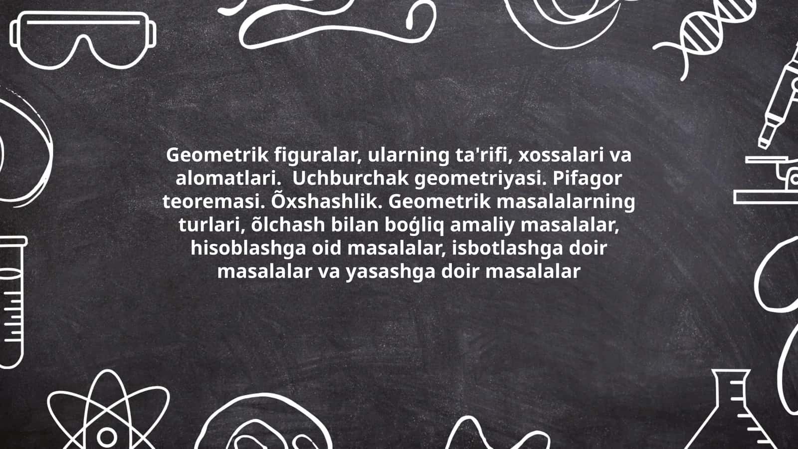 Geometrik figuralar, ularning ta'rifi, xossalari va alomatlari. Uchburchak geometriyasi. Pifagor teoremasi. Õxshashlik. Geometrik masalalarning turlari, õlchash bilan boģliq amaliy masalalar, hisoblashga oid masalalar, isbotlashga doir masalalar va yasashga doir masalalar