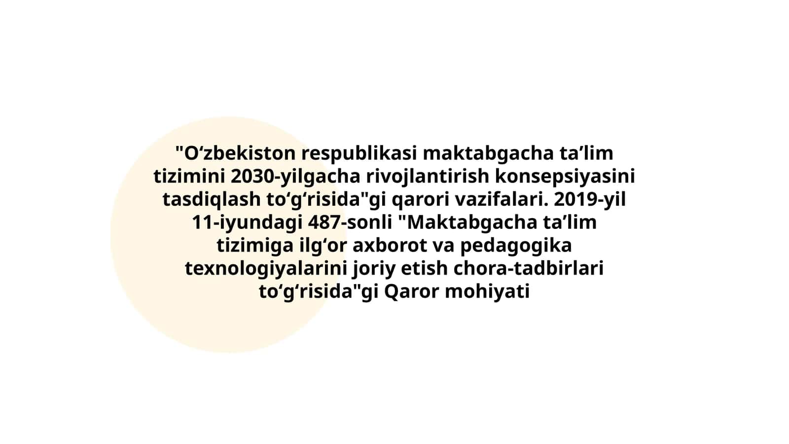 Oʻzbekiston respublikasi maktabgacha taʼlim tizimini 2030-yilgacha rivojlantirish konsepsiyasini tasdiqlash toʻgʻrisida"gi qarori vazifalari. 2019-yil 11-iyundagi 487-sonli "Maktabgacha taʼlim tizimiga ilgʻor axborot va pedagogika texnologiyalarini joriy etish chora-tadbirlari toʻgʻrisida"gi Qaror mohiyati
