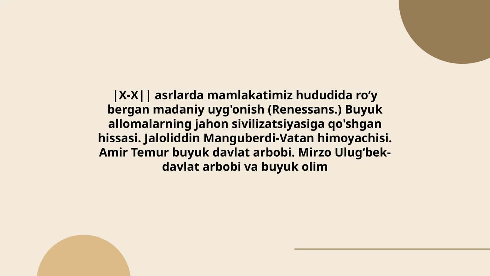 X-X asrlarda mamlakatimiz hududida roʻy bergan madaniy uyg'onish (Renessans.) Buyuk allomalarning jahon sivilizatsiyasiga qo'shgan hissasi. Jaloliddin Manguberdi-Vatan himoyachisi. Amir Temur buyuk davlat arbobi. Mirzo Ulugʻbek- davlat arbobi va buyuk olim