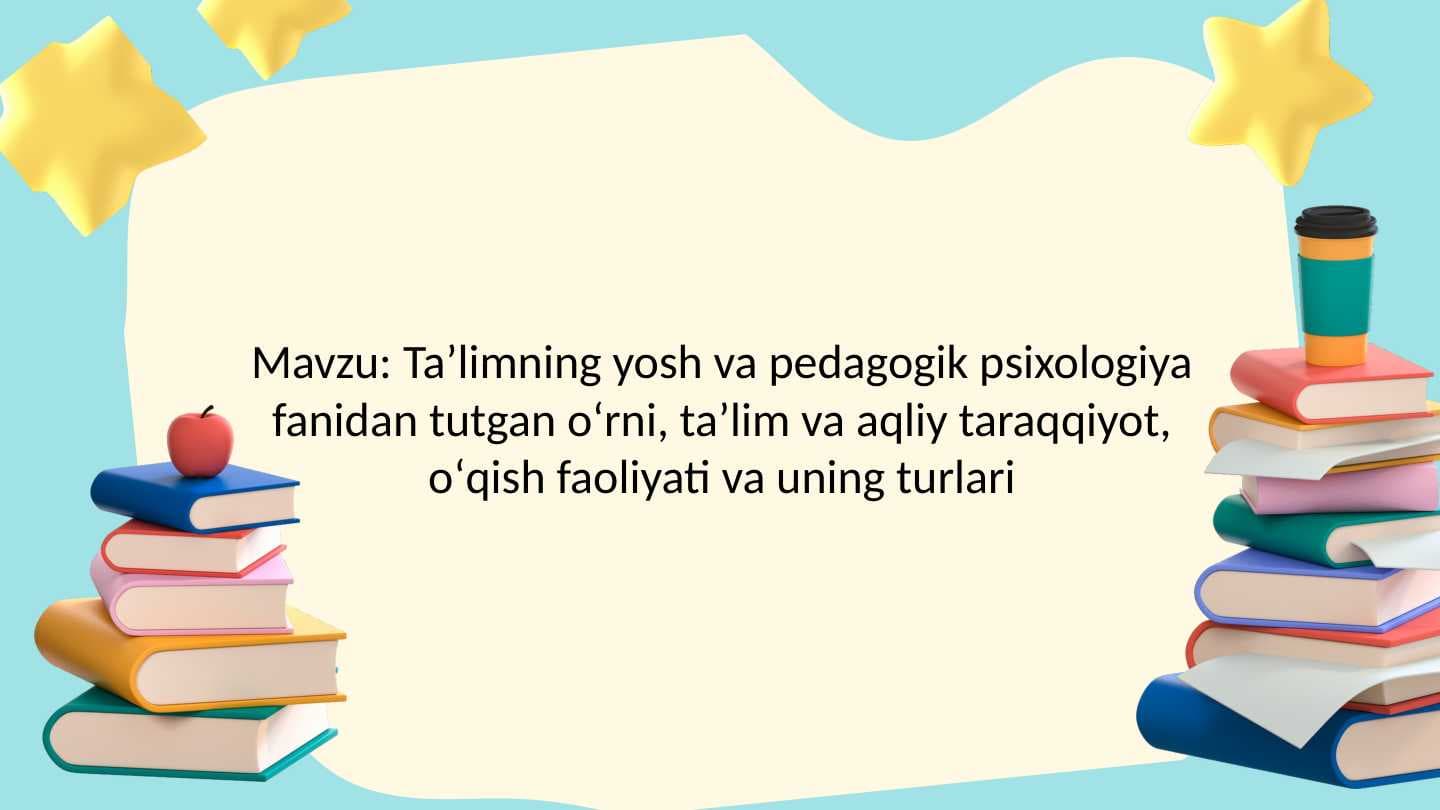 Taʼlimning yosh va pedagogik psixologiya fanidan tutgan oʻrni, taʼlim va aqliy taraqqiyot, oʻqish faoliyati va uning turlari