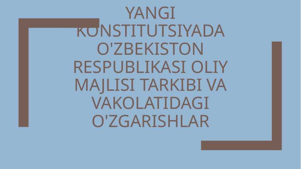 yangi konstitutsiyada o'zbekiston respublikasi oliy majlisi tarkibi va vakolatidagi o'zgarishlar