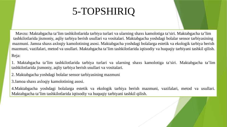 Maktabgacha ta’lim tashkilotlarida tarbiya turlari va ularning shaxs kamolotiga ta’siri. Maktabgacha ta’lim tashkilotlarida jismoniy, aqliy tarbiya berish usullari va vositalari. Maktabgacha yoshdagi bolalar sensor tarbiyasining mazmuni. Jamoa shaxs axloqiy kamolotining asosi. Maktabgacha yoshdagi bolalarga estetik va ekologik tarbiya berish mazmuni, vazifalari, metod va usullari. Maktabgacha ta’lim tashkilotlarida iqtisodiy va huquqiy tarbiyani tashkil qilish