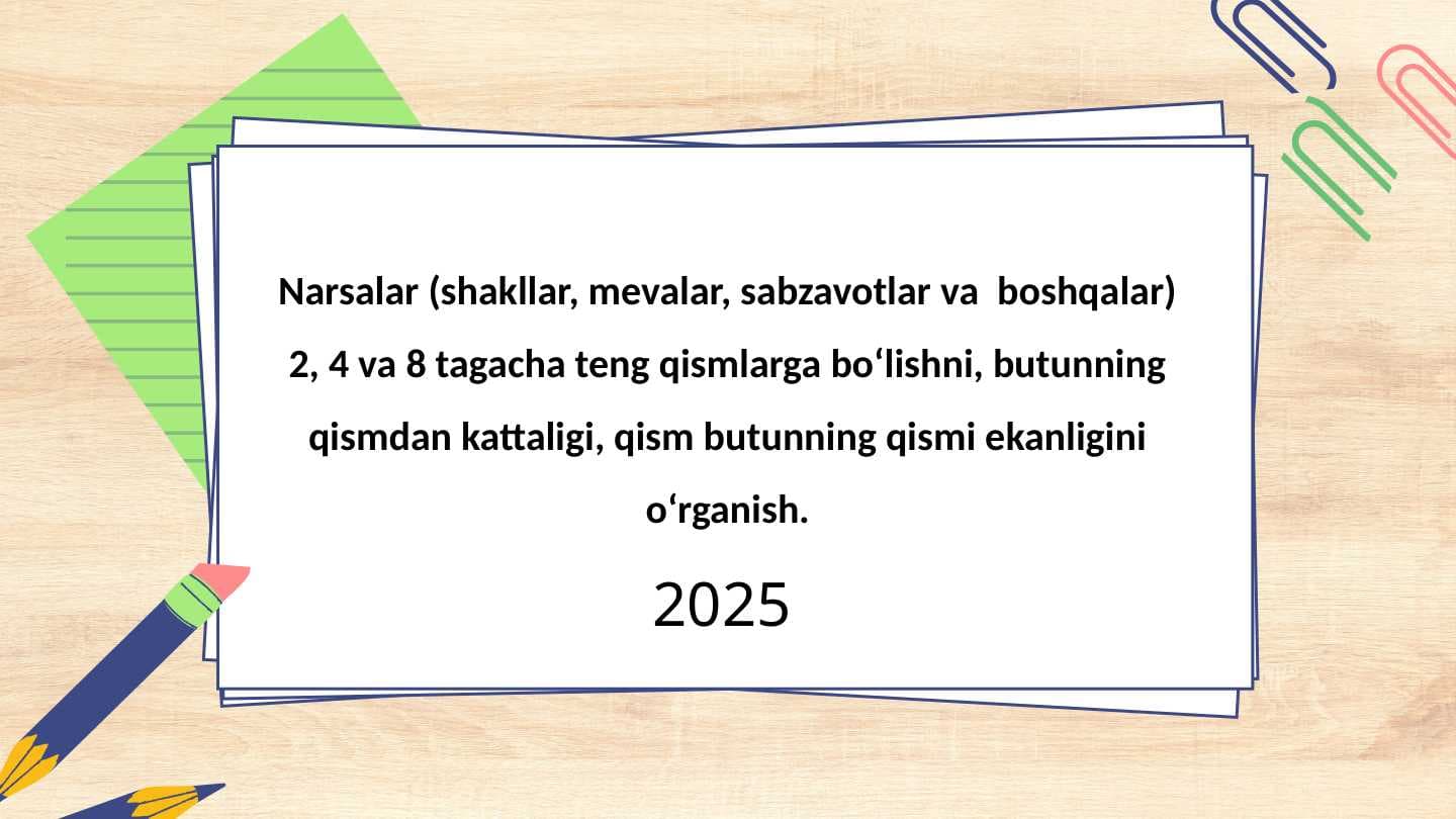 Narsalar (shakllar, mevalar, sabzavotlar va  boshqalar) 2, 4 va 8 tagacha teng qismlarga bo‘lishni, butunning qismdan kattaligi, qism butunning qismi ekanligini o‘rganish.