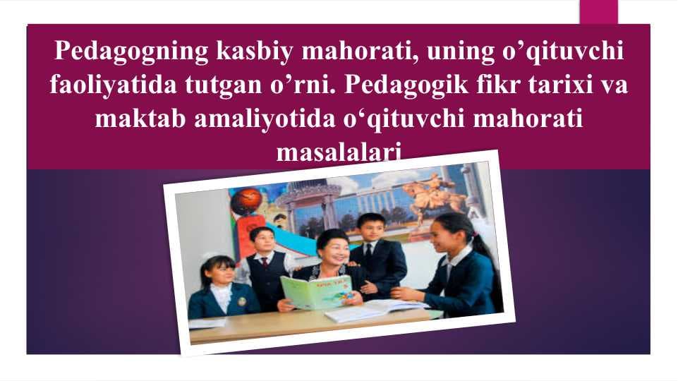 Pedagogning kasbiy mahorati, uning o’qituvchi faoliyatida tutgan o’rni. Pedagogik fikr tarixi va maktab amaliyotida o‘qituvchi mahorati masalalari