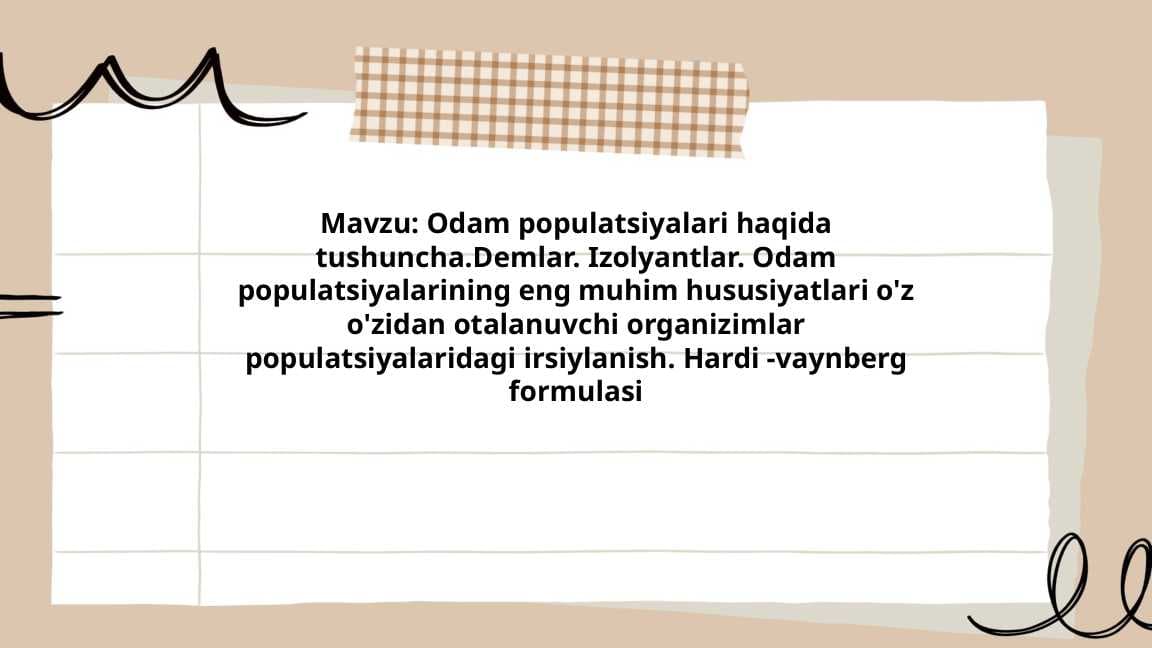 Odam populatsiyalari haqida tushuncha.Demlar. Izolyantlar. Odam populatsiyalarining eng muhim hususiyatlari o'z o'zidan otalanuvchi organizimlar populatsiyalaridagi irsiylanish. Hardi -vaynberg formulasi