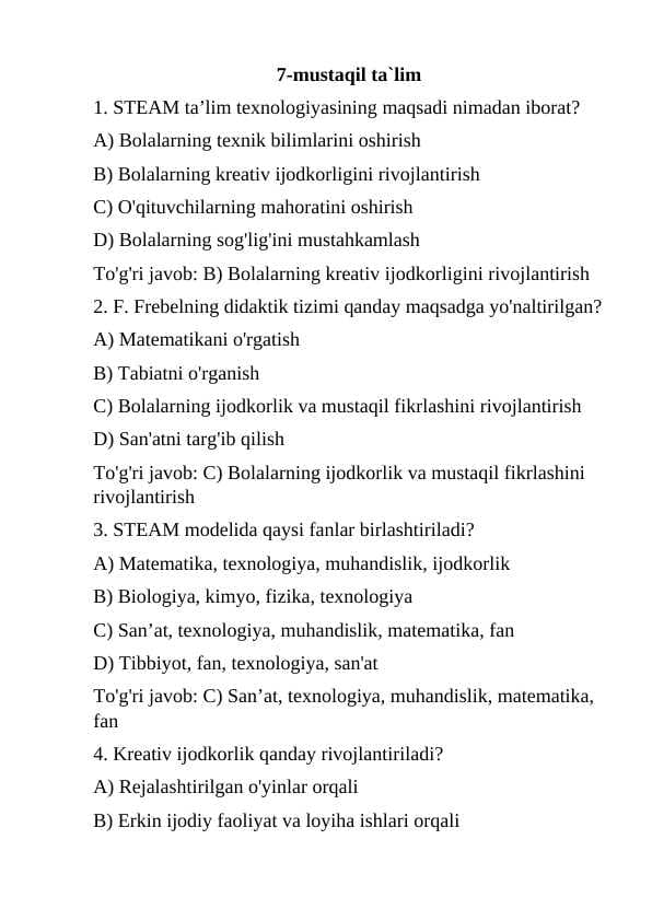 1. STEAM ta’lim texnologiyasining maqsadi nimadan iborat? A) Bolalarning texnik bilimlarini oshirish B) Bolalarning kreativ ijodkorligini rivojlantirish C) O'qituvchilarning mahoratini oshirish D) Bolalarning sog'lig'ini mustahkamlash To'g'ri javob: B) Bolalarning kreativ ijodkorligini rivojlantirish