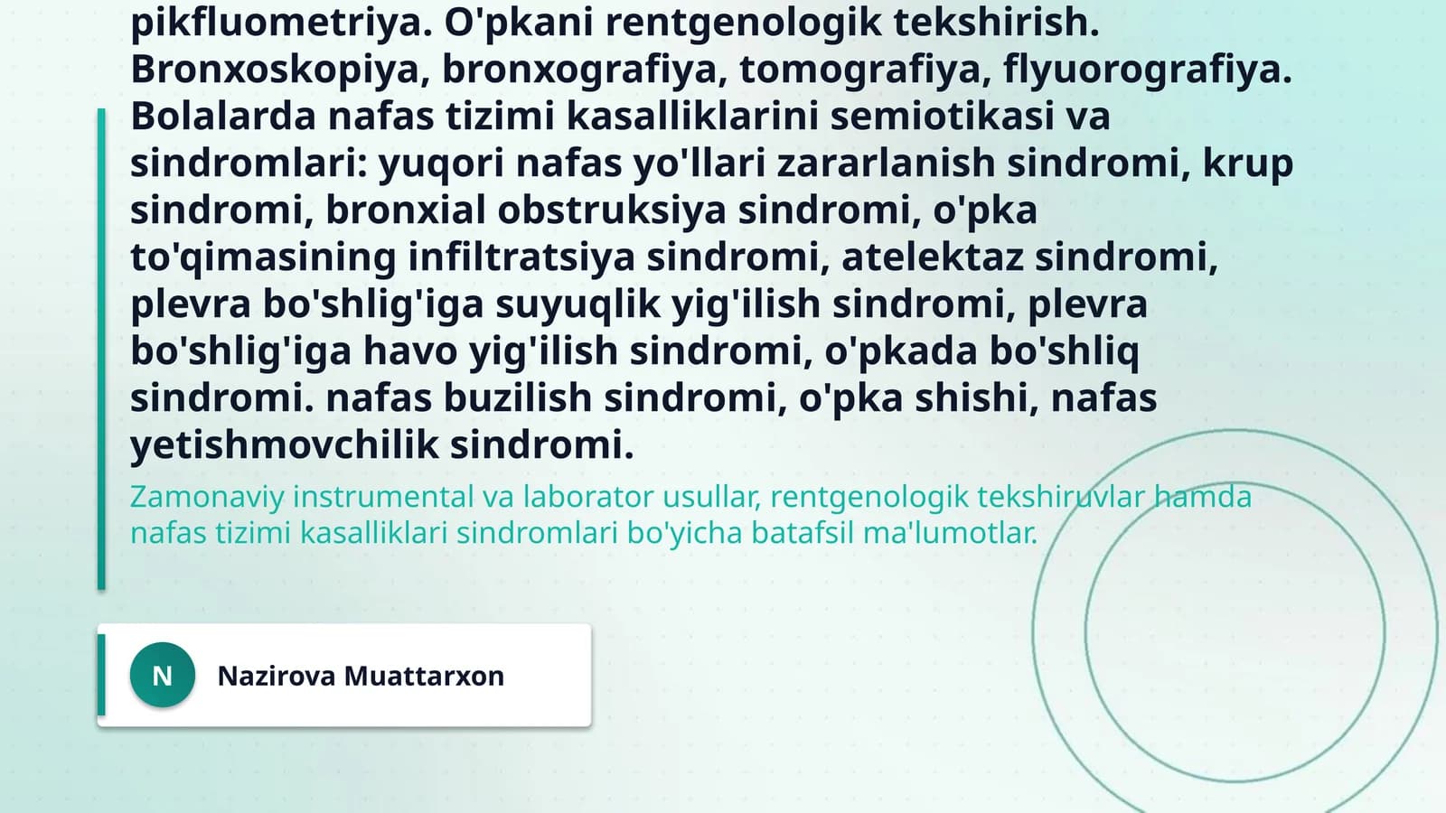 Bolalarda nafas tizimini instumental va laborator tekshiruv usullari. O'pkani funksional va instrumental tekshirish usullari: spirometriya, spirografiya, pnevmotaxometriya, pikfluometriya. O'pkani rentgenologik tekshirish. Bronxoskopiya, bronxografiya, tomografiya, flyuorografiya. Bolalarda nafas tizimi kasalliklarini semiotikasi va sindromlari: yuqori nafas yo'llari zararlanish sindromi, krup sindromi, bronxial obstruksiya sindromi, o'pka to'qimasining infiltratsiya sindromi, atelektaz sindromi
