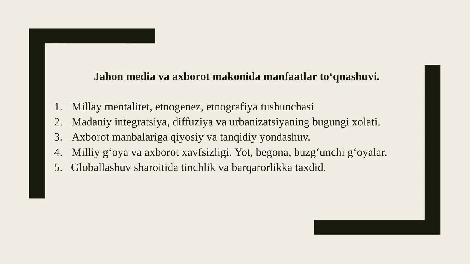 Jahon media va axborot makonida manfaatlar tо‘qnashuvi. Millaymentalitet, etnogenez, etnografiyatushunchasi Madaniyintegratsiya, diffuziya va urbanizatsiyaning bugungi xolati. Axborotmanbalariga qiyosiy va tanqidiy yondashuv. Milliyg‘oya va axborot xavfsizligi. Yot, begona, buzg‘unchi g‘oyalar. 5.Globallashuvsharoitida tinchlik va barqarorlikka taxdid. Mentalitet-nima