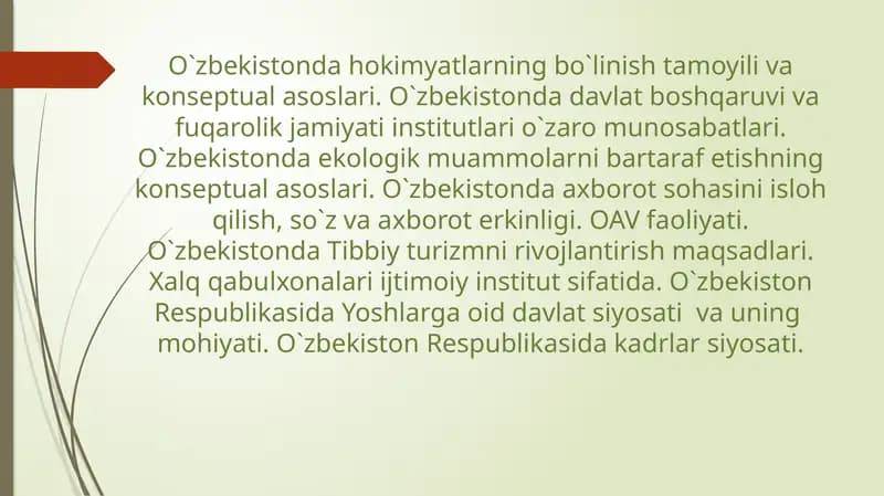 O`zbekistonda hokimyatlarning bo`linish tamoyili va konseptual asoslari. O`zbekistonda davlat boshqaruvi va fuqarolik jamiyati institutlari o`zaro munosabatlari. O`zbekistonda ekologik muammolarni bartaraf etishning konseptual asoslari. O`zbekistonda axborot sohasini isloh qilish, so`z va axborot erkinligi. OAV faoliyati. O`zbekistonda Tibbiy turizmni rivojlantirish maqsadlari. Xalq qabulxonalari ijtimoiy institut sifatida.