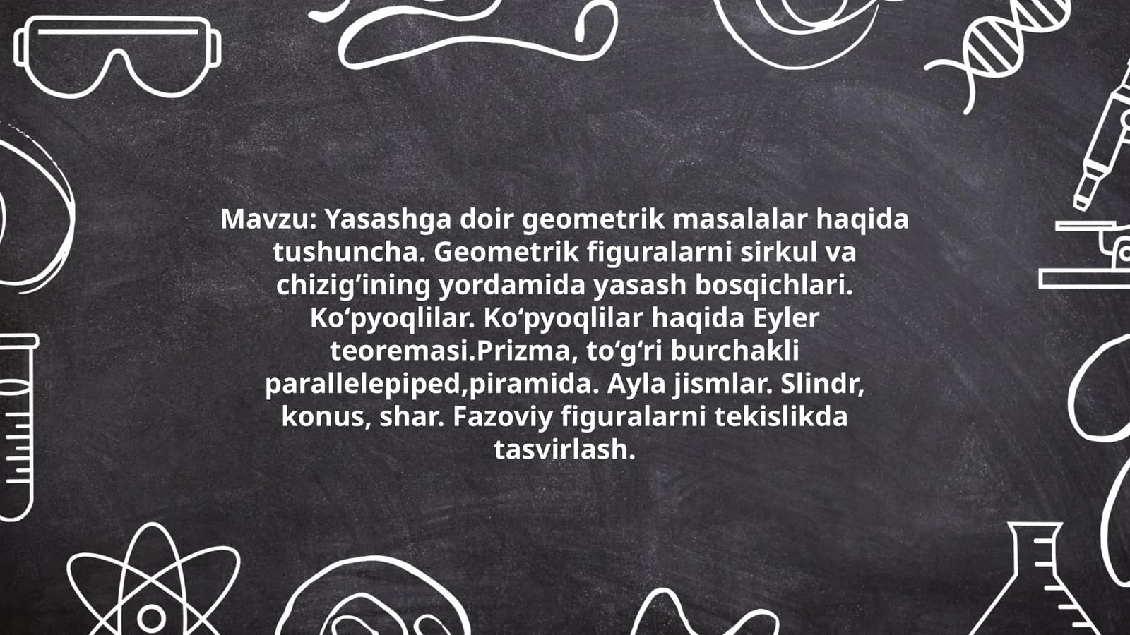 Yasashga doir geometrik masalalar haqida tushuncha. Geometrik figuralarni sirkul va chizig’ining yordamida yasash bosqichlari. Ko‘pyoqlilar. Ko‘pyoqlilar haqida Eyler teoremasi.Prizma, to‘g‘ri burchakli parallelepiped,piramida. Ayla jismlar. Slindr, konus, shar. Fazoviy figuralarni tekislikda tasvirlash