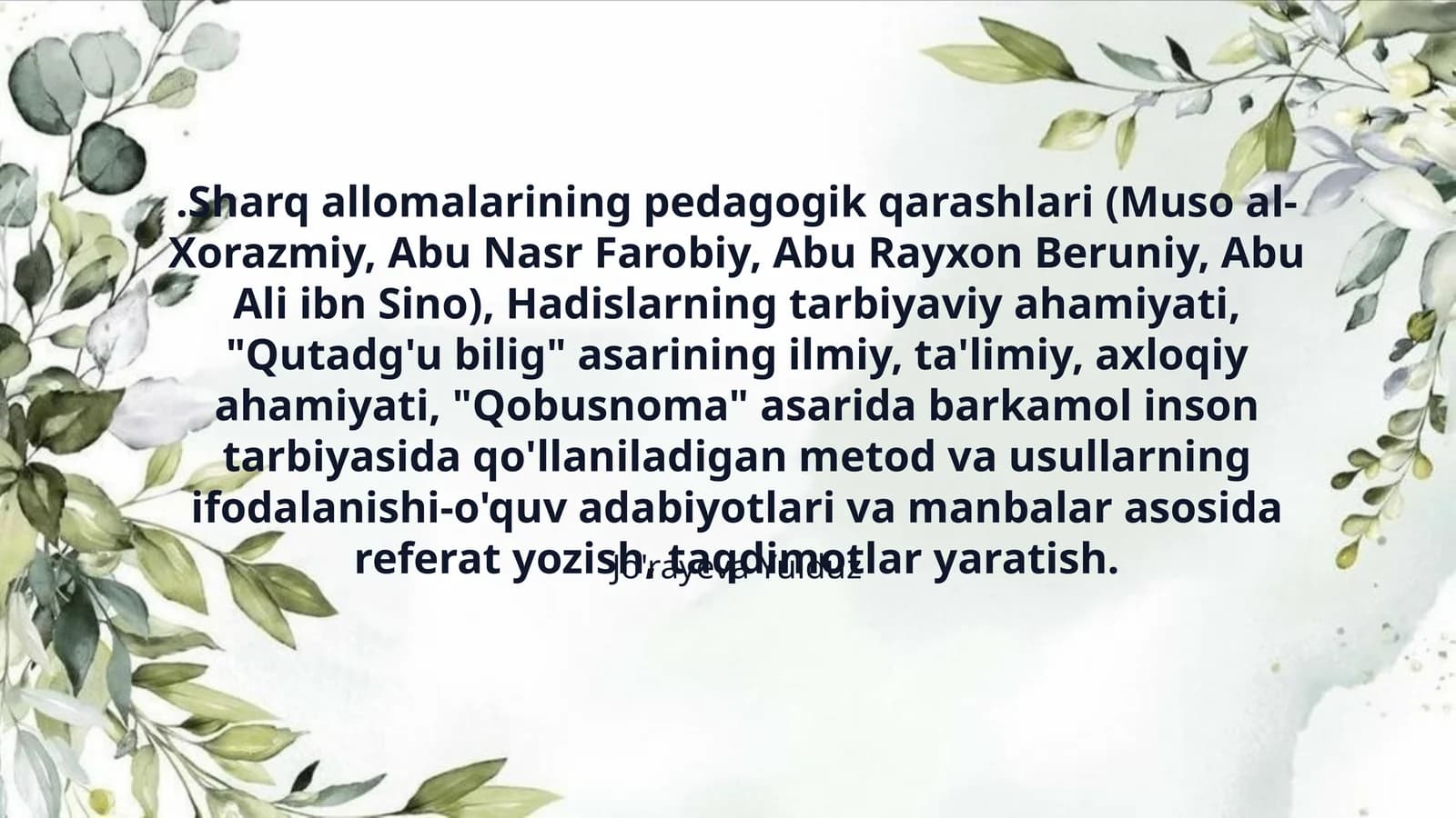 .Sharq allomalarining pedagogik qarashlari (Muso al-Xorazmiy, Abu Nasr Farobiy, Abu Rayxon Beruniy, Abu Ali ibn Sino), Hadislarning tarbiyaviy ahamiyati, "Qutadg'u bilig" asarining ilmiy, ta'limiy, axloqiy ahamiyati, "Qobusnoma" asarida barkamol inson tarbiyasida qo'llaniladigan metod va usullarning ifodalanishi-o'quv adabiyotlari va manbalar asosida referat yozish, taqdimotlar yaratish.