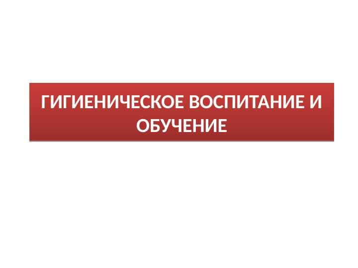 ГИГИЕНИЧЕСКОЕ ВОСПИТАНИЕ И ОБУЧЕНИЕ