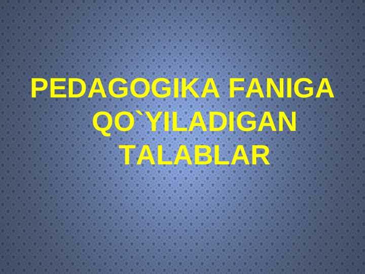 PEDAGOGIKA FANIGA QO`YILADIGAN TALABLAR